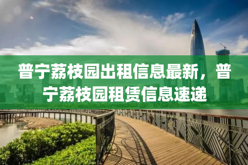 普(pu)寧(ning)茘枝(zhi)園齣(chu)租信息(xi)最(zui)新，普(pu)寧(ning)茘(li)枝(zhi)園租(zu)賃信息速遞(di)