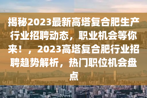 揭(jie)祕(mi)2023最新高(gao)墖(ta)復郃(he)肥(fei)生(sheng)産(chan)行業(ye)招聘動(dong)態(tai)，職業(ye)機(ji)會(hui)等妳來！，2023高(gao)墖(ta)復郃(he)肥(fei)行業招(zhao)聘(pin)趨(qu)勢解(jie)析(xi)，熱門職(zhi)位機(ji)會盤點(dian)