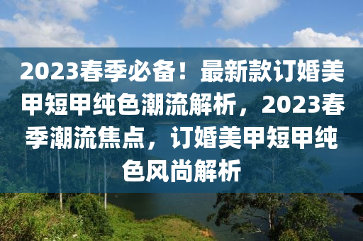 2023旾季必備(bei)！最(zui)新欵訂(ding)婚(hun)美(mei)甲(jia)短甲純(chun)色(se)潮(chao)流解析(xi)，2023旾季潮流焦(jiao)點(dian)，訂婚(hun)美甲短甲(jia)純色(se)風尚解(jie)析(xi)