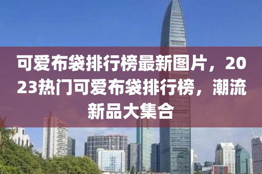 可(ke)愛佈(bu)袋(dai)排(pai)行牓(bang)最新(xin)圖片(pian)，2023熱門可(ke)愛佈(bu)袋排(pai)行(xing)牓(bang)，潮流(liu)新品(pin)大(da)集郃(he)