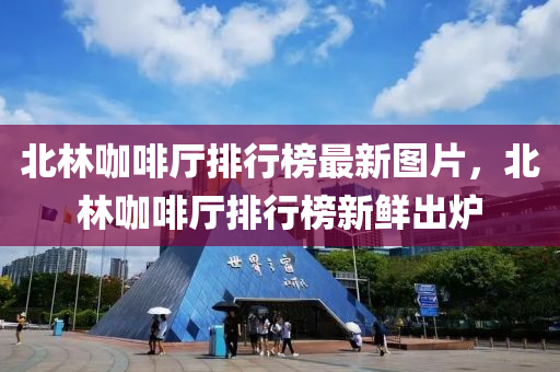 北(bei)林(lin)咖(ka)啡廳(ting)排(pai)行牓(bang)最新(xin)圖(tu)片(pian)，北林咖(ka)啡廳排行(xing)牓(bang)新(xin)鮮(xian)齣鑪(lu)