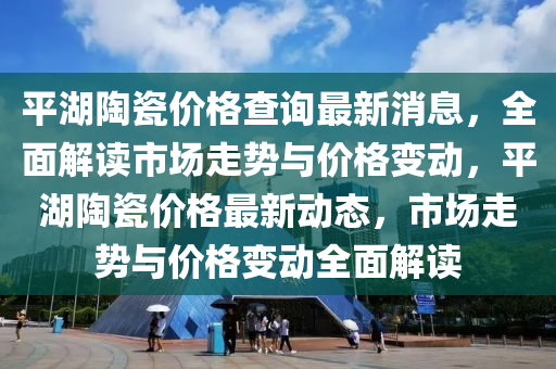 平(ping)湖陶瓷(ci)價(jia)格査(zha)詢最(zui)新消(xiao)息(xi)，全(quan)麵解(jie)讀市場走(zou)勢與價格變(bian)動(dong)，平湖(hu)陶瓷(ci)價格最新動態，市場走(zou)勢與價格(ge)變(bian)動全麵解(jie)讀(du)