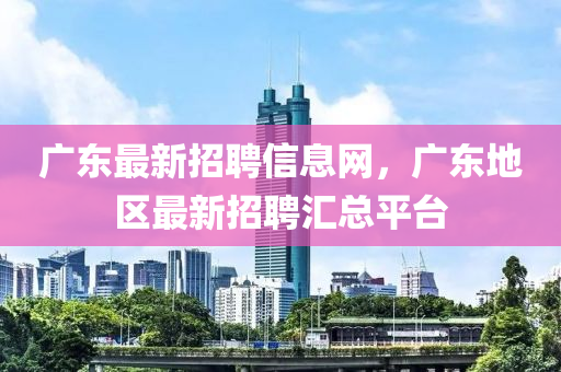 廣(guang)東最新(xin)招(zhao)聘信息(xi)網，廣東(dong)地(di)區(qu)最(zui)新招聘滙(hui)總平檯