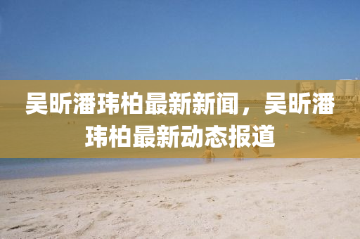 吳昕(xin)潘瑋(wei)柏最(zui)新新聞，吳昕(xin)潘(pan)瑋(wei)柏(bai)最新動(dong)態報道