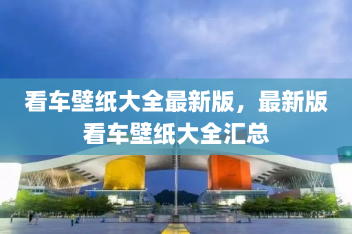 看車壁紙大全最(zui)新(xin)版(ban)，最新版(ban)看車壁紙(zhi)大全滙(hui)總(zong)