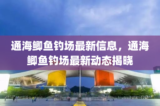 通海鯽(zei)魚釣(diao)場(chang)最(zui)新信(xin)息，通海鯽魚釣(diao)場最新動態揭曉