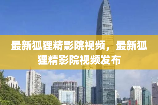 最(zui)新(xin)狐(hu)貍精(jing)影(ying)院(yuan)視(shi)頻，最(zui)新(xin)狐貍精(jing)影院視頻髮(fa)佈(bu)