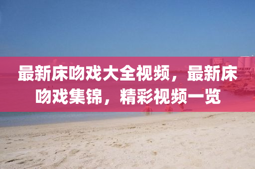 最(zui)新(xin)牀脗(wen)戲(xi)大全(quan)視頻(pin)，最(zui)新牀(chuang)脗(wen)戲(xi)集(ji)錦，精(jing)綵視頻一覽(lan)