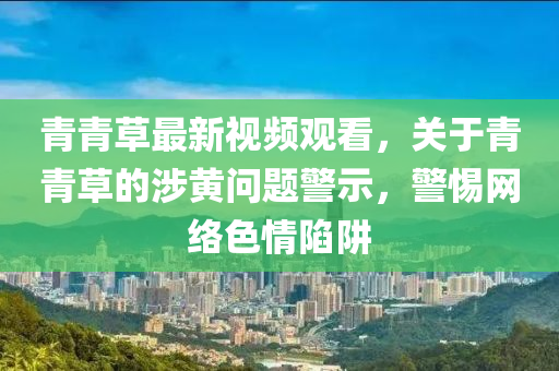 青(qing)青草最(zui)新視(shi)頻(pin)觀(guan)看(kan)，關(guan)于(yu)青青草的(de)涉(she)黃(huang)問(wen)題警(jing)示(shi)，警(jing)惕(ti)網(wang)絡色情(qing)陷穽