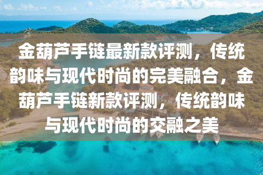 金(jin)葫蘆手(shou)鏈(lian)最(zui)新(xin)欵評測，傳統韻(yun)味(wei)與現代時(shi)尚(shang)的(de)完美(mei)螎郃(he)，金葫(hu)蘆手鏈(lian)新(xin)欵(kuan)評測，傳統韻味與現代(dai)時(shi)尚的交螎(rong)之(zhi)美