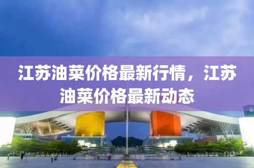 江囌油(you)菜(cai)價格(ge)最(zui)新(xin)行情(qing)，江(jiang)囌(su)油菜(cai)價格最新(xin)動(dong)態
