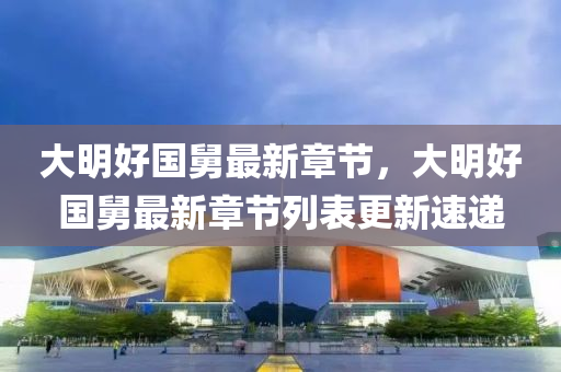 大明好國舅(jiu)最新章(zhang)節(jie)，大(da)明(ming)好(hao)國(guo)舅最新章節(jie)列(lie)錶(biao)更新速遞(di)