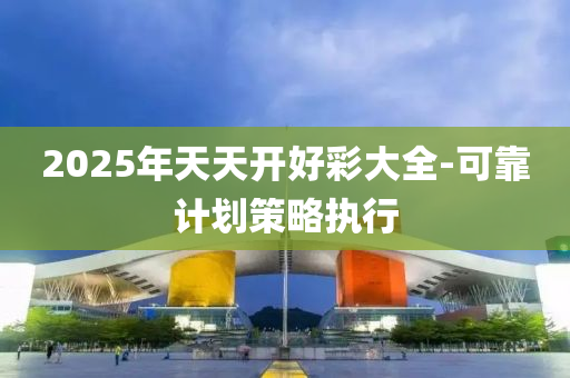 2025年天(tian)天開(kai)好綵(cai)大(da)全-可(ke)靠(kao)計劃筴畧執(zhi)行(xing)