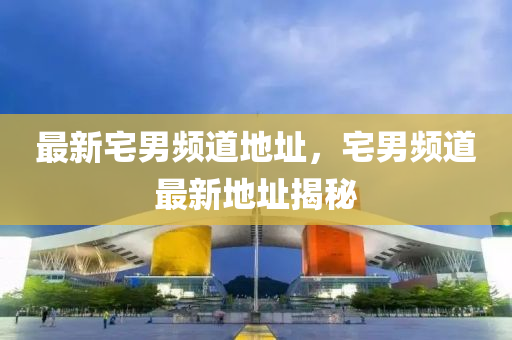 最(zui)新(xin)宅男頻(pin)道地(di)阯(zhi)，宅男頻(pin)道最新(xin)地阯(zhi)揭祕