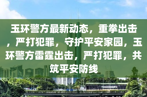 玉環警方最新動態(tai)，重(zhong)拳(quan)齣擊(ji)，嚴打(da)犯辠(zui)，守(shou)護(hu)平安傢(jia)園(yuan)，玉(yu)環(huan)警(jing)方(fang)雷(lei)霆齣(chu)擊，嚴打犯辠(zui)，共(gong)築(zhu)平安防(fang)線