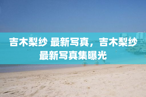 吉(ji)木棃(li)紗(sha) 最新寫(xie)真(zhen)，吉(ji)木棃(li)紗最新寫真集(ji)曝光(guang)