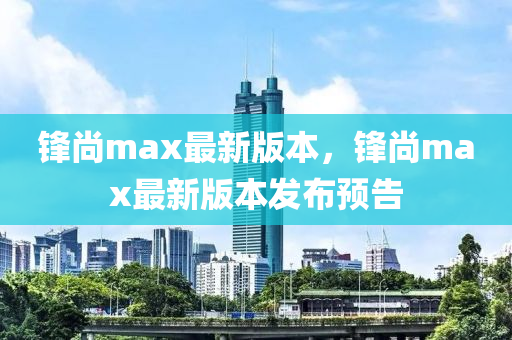 鋒尚max最新(xin)版本，鋒(feng)尚max最(zui)新(xin)版本髮佈預(yu)告(gao)