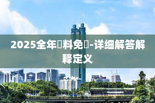 2025全年(nian)資料(liao)免(mian)費-詳(xiang)細(xi)解答解釋(shi)定義