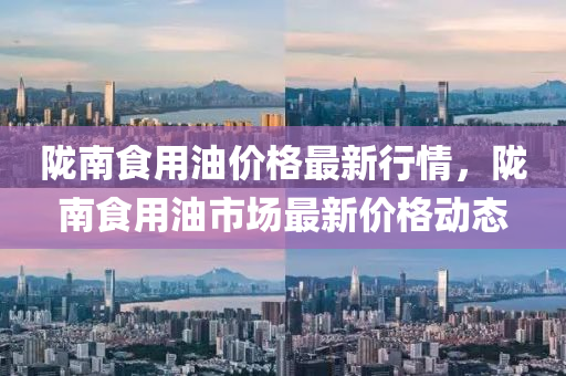 隴(long)南食(shi)用(yong)油價格最新行情(qing)，隴(long)南食(shi)用油(you)市場(chang)最新價(jia)格動態