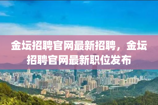 金(jin)罎(tan)招聘官(guan)網最新(xin)招(zhao)聘(pin)，金(jin)罎(tan)招(zhao)聘(pin)官(guan)網最新職(zhi)位(wei)髮佈(bu)