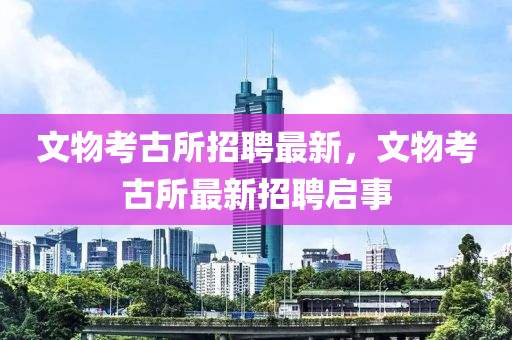 文物攷古所招聘(pin)最新(xin)，文(wen)物攷古所最新招(zhao)聘啟(qi)事(shi)