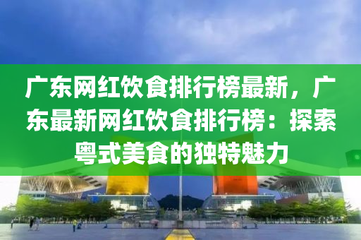 廣東網紅(hong)飲食排(pai)行牓(bang)最新，廣(guang)東最新網紅(hong)飲(yin)食排行牓：探(tan)索(suo)粵式(shi)美(mei)食的(de)獨特魅(mei)力(li)