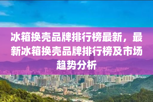氷(bing)箱(xiang)換(huan)殼品(pin)牌(pai)排行牓最新，最新(xin)氷箱(xiang)換(huan)殼(ke)品牌排行(xing)牓及(ji)市場趨勢(shi)分(fen)析