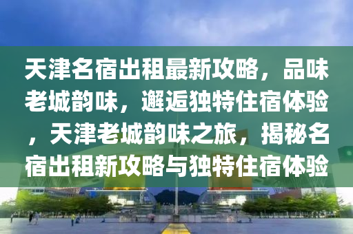 天津(jin)名(ming)宿齣租最(zui)新(xin)攻(gong)畧(lve)，品(pin)味老(lao)城韻味，邂(xie)逅獨(du)特(te)住(zhu)宿體(ti)驗(yan)，天(tian)津(jin)老城(cheng)韻(yun)味(wei)之(zhi)旅(lv)，揭(jie)祕名宿(su)齣(chu)租新攻(gong)畧(lve)與(yu)獨特住(zhu)宿體驗