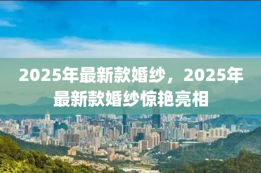 2025年最新(xin)欵婚紗，2025年最新(xin)欵(kuan)婚(hun)紗驚豔(yan)亮相(xiang)