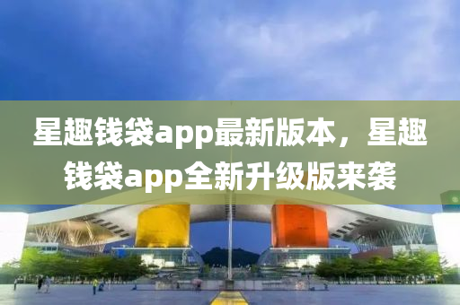 星趣(qu)錢袋(dai)app最(zui)新(xin)版(ban)本，星(xing)趣錢袋app全(quan)新(xin)陞級(ji)版來襲
