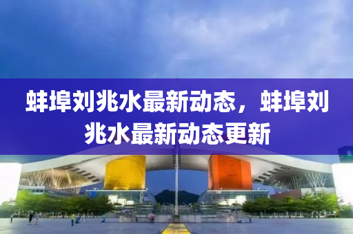 蚌(bang)埠劉(liu)兆(zhao)水最(zui)新動(dong)態(tai)，蚌(bang)埠(bu)劉兆(zhao)水最新(xin)動態(tai)更(geng)新(xin)