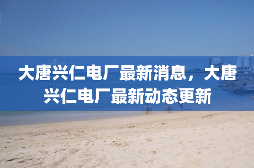 大(da)唐興仁電廠最(zui)新(xin)消(xiao)息(xi)，大唐興(xing)仁電廠(chang)最(zui)新動(dong)態更(geng)新