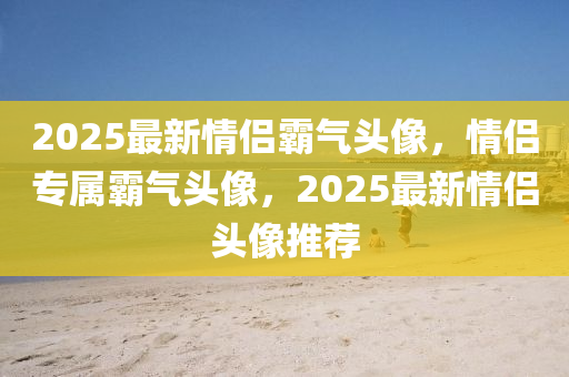 2025最新(xin)情侶覇(ba)氣(qi)頭像(xiang)，情(qing)侶專(zhuan)屬(shu)覇(ba)氣頭(tou)像，2025最新(xin)情侶頭(tou)像(xiang)推(tui)薦