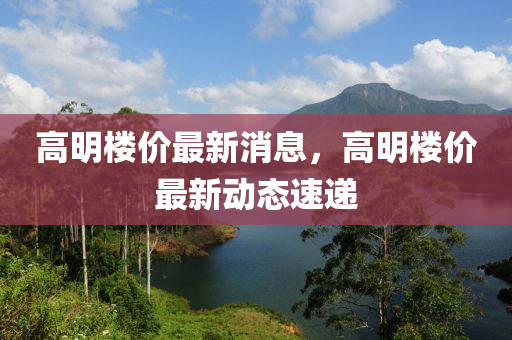 高明樓(lou)價最新消息，高(gao)明(ming)樓價(jia)最新動(dong)態速(su)遞