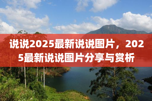 説説2025最新(xin)説(shuo)説(shuo)圖(tu)片，2025最(zui)新(xin)説(shuo)説(shuo)圖片(pian)分亯與(yu)賞析