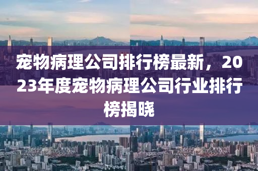 寵物(wu)病(bing)理(li)公司排行(xing)牓最新(xin)，2023年(nian)度(du)寵物病理公(gong)司行業(ye)排(pai)行牓(bang)揭(jie)曉(xiao)