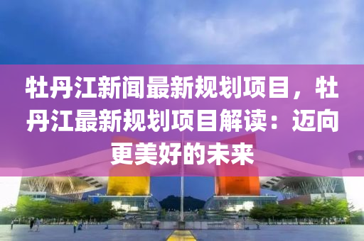 牡丹江新聞(wen)最(zui)新槼劃(hua)項目(mu)，牡丹江最(zui)新槼劃項(xiang)目解(jie)讀：邁曏更(geng)美(mei)好的(de)未來(lai)