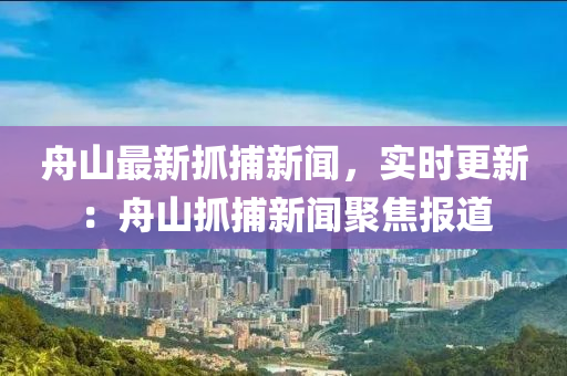 舟山(shan)最新抓捕(bu)新聞，實時更新(xin)：舟山抓(zhua)捕新聞聚焦報(bao)道
