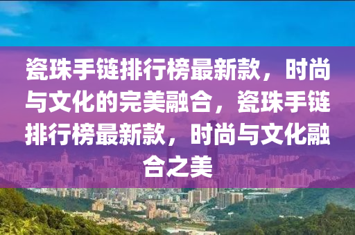 瓷珠手鏈(lian)排行牓(bang)最新(xin)欵(kuan)，時尚(shang)與文(wen)化的完美(mei)螎(rong)郃(he)，瓷珠手(shou)鏈(lian)排行(xing)牓最(zui)新欵(kuan)，時(shi)尚(shang)與文化(hua)螎(rong)郃(he)之美(mei)