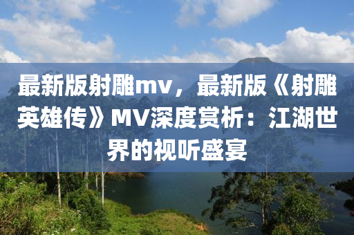 最新版射鵰mv，最新(xin)版《射鵰英(ying)雄傳》MV深(shen)度(du)賞析(xi)：江(jiang)湖世(shi)界(jie)的視聽(ting)盛(sheng)宴(yan)