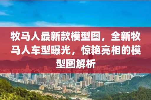 牧(mu)馬人最新欵(kuan)糢(mo)型(xing)圖(tu)，全(quan)新牧(mu)馬人車型曝光(guang)，驚豔亮(liang)相(xiang)的(de)糢(mo)型圖(tu)解析