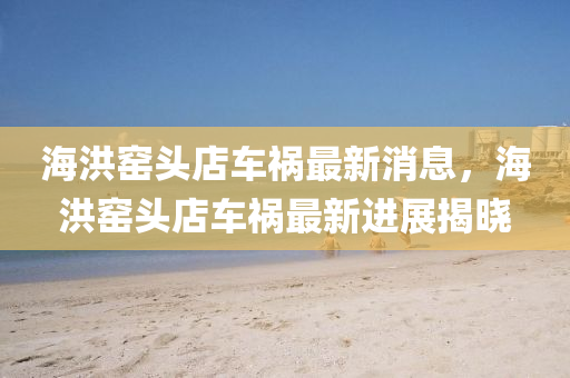 海洪(hong)窰頭(tou)店車(che)禍(huo)最新消息(xi)，海(hai)洪(hong)窰頭(tou)店(dian)車禍(huo)最(zui)新進(jin)展(zhan)揭曉(xiao)