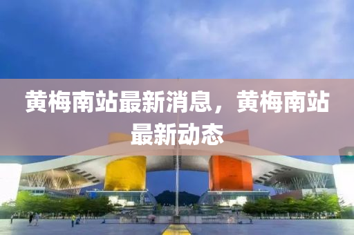 黃(huang)槑(mei)南(nan)站最新(xin)消息，黃(huang)槑(mei)南站(zhan)最(zui)新動態(tai)