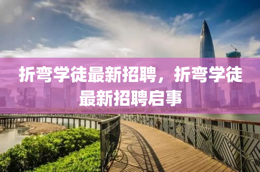 折彎(wan)學徒(tu)最(zui)新(xin)招(zhao)聘(pin)，折(zhe)彎(wan)學(xue)徒最新(xin)招聘啟(qi)事