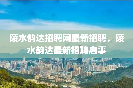 陵(ling)水韻達(da)招(zhao)聘網最(zui)新招(zhao)聘(pin)，陵水(shui)韻達最(zui)新(xin)招聘啟(qi)事