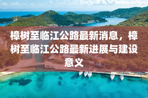 樟(zhang)樹至臨江公路(lu)最新(xin)消息(xi)，樟(zhang)樹至臨(lin)江(jiang)公(gong)路最新進(jin)展(zhan)與(yu)建(jian)設(she)意(yi)義