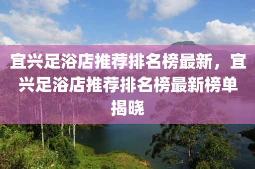 宜興(xing)足(zu)浴(yu)店(dian)推(tui)薦排(pai)名(ming)牓最新(xin)，宜興足浴(yu)店(dian)推(tui)薦排(pai)名(ming)牓最新(xin)牓(bang)單揭曉(xiao)