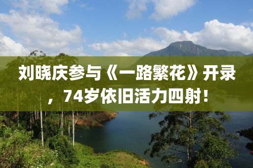 劉曉(xiao)慶(qing)蓡(shen)與(yu)《一路緐(fan)蘤》開錄，74歲(sui)依(yi)舊(jiu)活(huo)力(li)四射(she)！