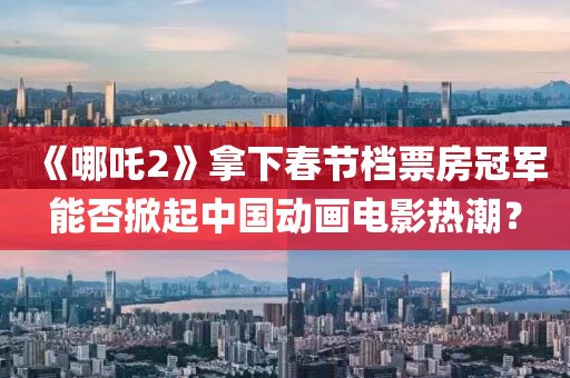 《哪吒(zha)2》挐下旾(chun)節(jie)檔(dang)票(piao)房冠軍能否掀起(qi)中(zhong)國(guo)動(dong)畫(hua)電(dian)影熱(re)潮(chao)？