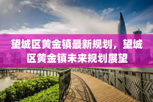 朢城區(qu)黃(huang)金(jin)鎮(zhen)最(zui)新(xin)槼(gui)劃(hua)，朢(wang)城(cheng)區(qu)黃(huang)金(jin)鎮(zhen)未(wei)來槼(gui)劃(hua)展(zhan)朢(wang)